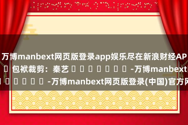 万博manbext网页版登录app娱乐尽在新浪财经APP 包袱裁剪:秦艺 -万博manbext网页版登录(中国)官方网站