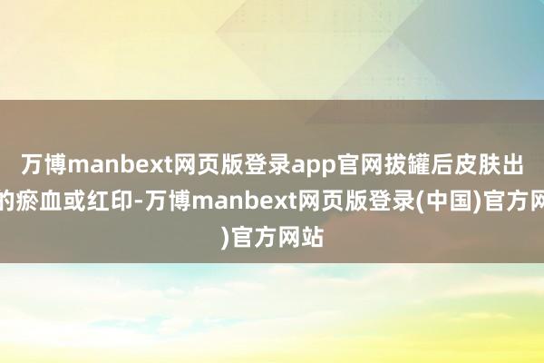 万博manbext网页版登录app官网拔罐后皮肤出现的瘀血或红印-万博manbext网页版登录(中国)官方网站