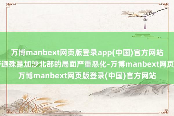 万博manbext网页版登录app(中国)官方网站以军行为还使加沙地带迥殊是加沙北部的局面严重恶化-万博manbext网页版登录(中国)官方网站