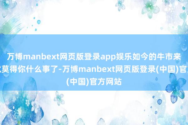 万博manbext网页版登录app娱乐如今的牛市来了也就莫得你什么事了-万博manbext网页版登录(中国)官方网站