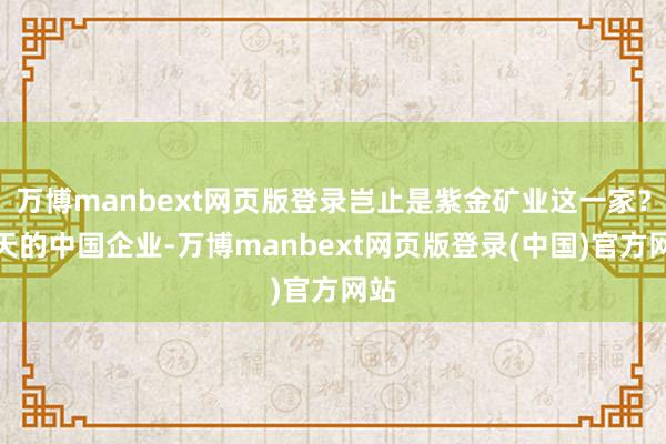 万博manbext网页版登录岂止是紫金矿业这一家？今天的中国企业-万博manbext网页版登录(中国)官方网站