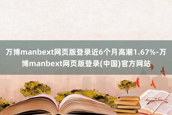 万博manbext网页版登录近6个月高潮1.67%-万博manbext网页版登录(中国)官方网站