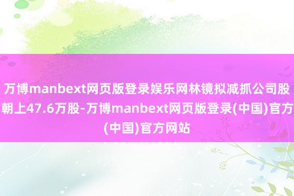 万博manbext网页版登录娱乐网林镜拟减抓公司股份不朝上47.6万股-万博manbext网页版登录(中国)官方网站
