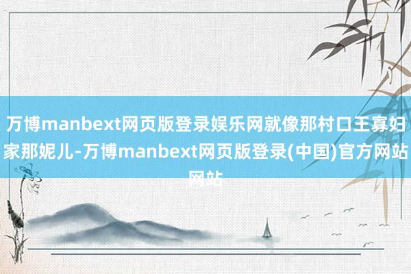 万博manbext网页版登录娱乐网就像那村口王寡妇家那妮儿-万博manbext网页版登录(中国)官方网站