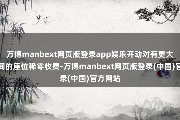 万博manbext网页版登录app娱乐开动对有更大伸脚空间的座位稀零收费-万博manbext网页版登录(中国)官方网站