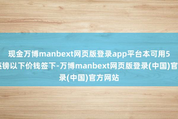 现金万博manbext网页版登录app平台本可用500万英镑以下价钱签下-万博manbext网页版登录(中国)官方网站