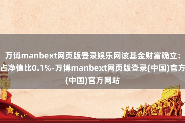 万博manbext网页版登录娱乐网该基金财富确立：股票占净值比0.1%-万博manbext网页版登录(中国)官方网站