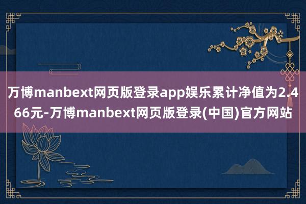 万博manbext网页版登录app娱乐累计净值为2.466元-万博manbext网页版登录(中国)官方网站