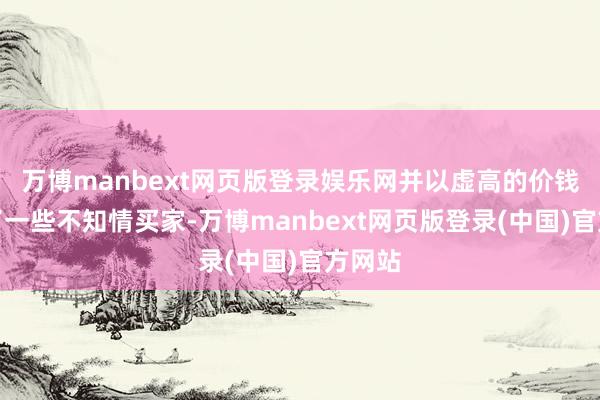 万博manbext网页版登录娱乐网并以虚高的价钱引诱了一些不知情买家-万博manbext网页版登录(中国)官方网站