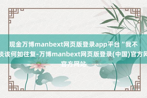 现金万博manbext网页版登录app平台 “我不知谈该何如往复-万博manbext网页版登录(中国)官方网站