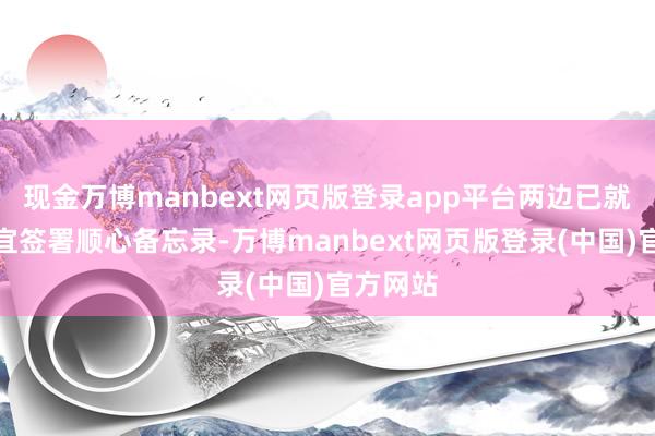 现金万博manbext网页版登录app平台两边已就磨灭事宜签署顺心备忘录-万博manbext网页版登录(中国)官方网站