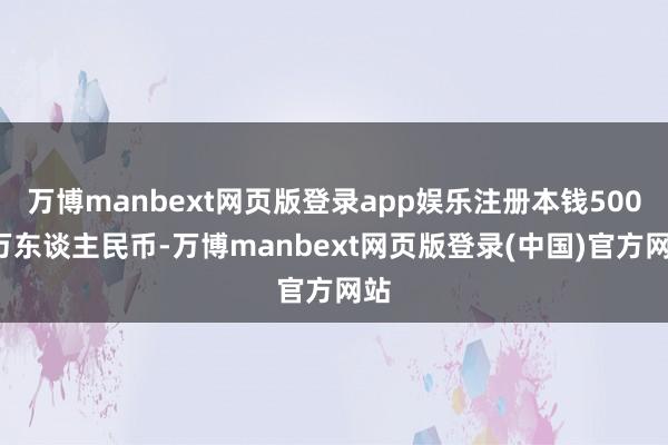 万博manbext网页版登录app娱乐注册本钱5000万东谈主民币-万博manbext网页版登录(中国)官方网站