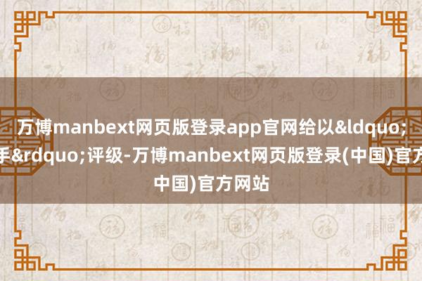 万博manbext网页版登录app官网给以“增合手”评级-万博manbext网页版登录(中国)官方网站