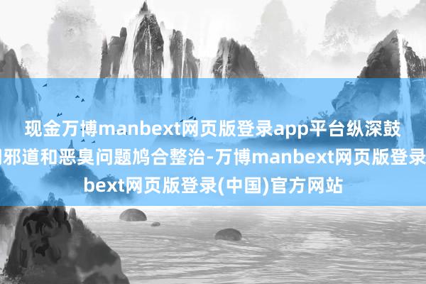 现金万博manbext网页版登录app平台纵深鼓动大家身边歪门邪道和恶臭问题鸠合整治-万博manbext网页版登录(中国)官方网站