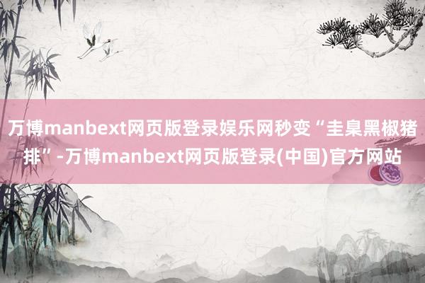 万博manbext网页版登录娱乐网秒变“圭臬黑椒猪排”-万博manbext网页版登录(中国)官方网站