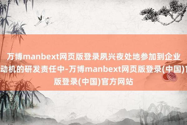 万博manbext网页版登录夙兴夜处地参加到企业B系列发动机的研发责任中-万博manbext网页版登录(中国)官方网站