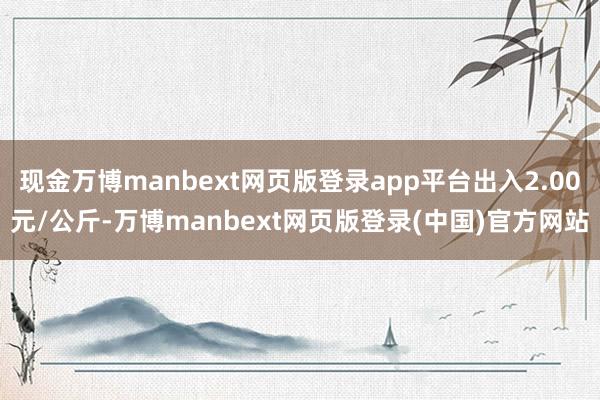 现金万博manbext网页版登录app平台出入2.00元/公斤-万博manbext网页版登录(中国)官方网站