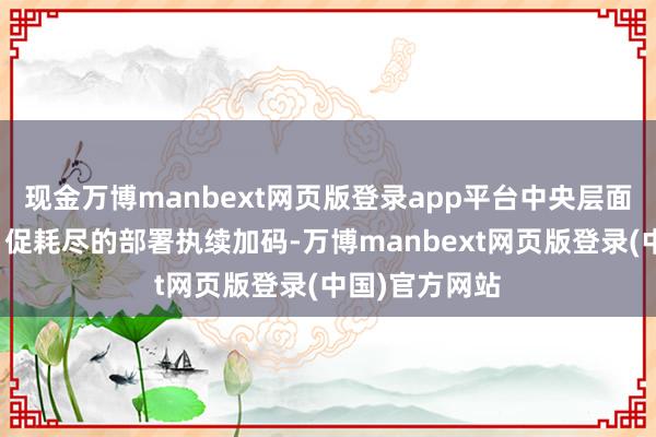 现金万博manbext网页版登录app平台中央层面围绕扩内需、促耗尽的部署执续加码-万博manbext网页版登录(中国)官方网站