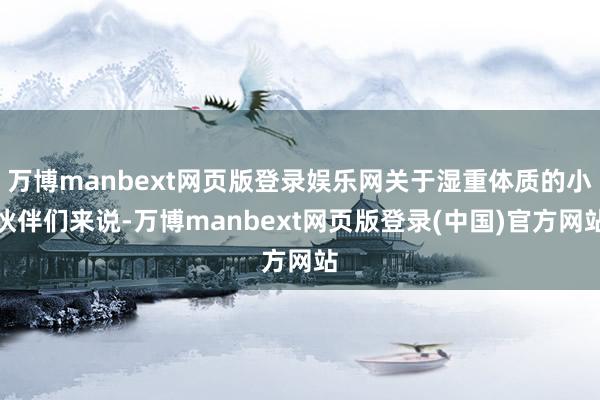 万博manbext网页版登录娱乐网关于湿重体质的小伙伴们来说-万博manbext网页版登录(中国)官方网站