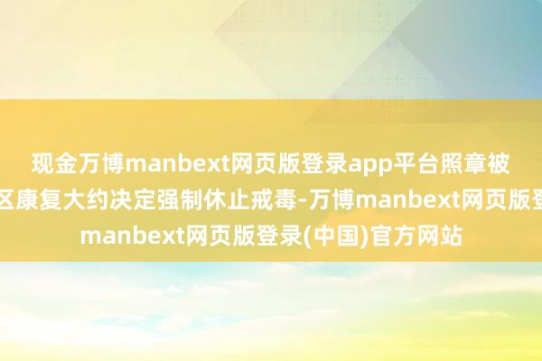 现金万博manbext网页版登录app平台照章被责令社区戒毒、社区康复大约决定强制休止戒毒-万博manbext网页版登录(中国)官方网站