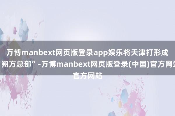 万博manbext网页版登录app娱乐将天津打形成“朔方总部”-万博manbext网页版登录(中国)官方网站