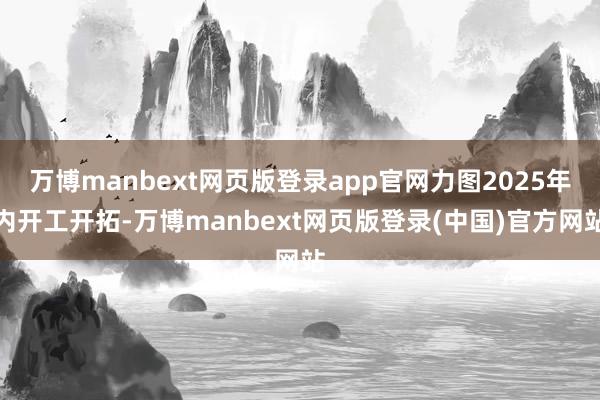 万博manbext网页版登录app官网力图2025年内开工开拓-万博manbext网页版登录(中国)官方网站