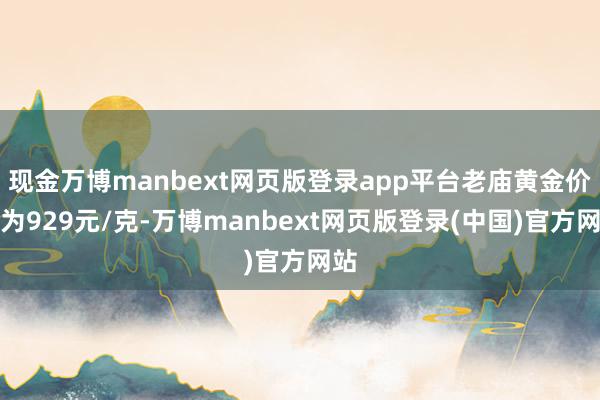 现金万博manbext网页版登录app平台老庙黄金价钱为929元/克-万博manbext网页版登录(中国)官方网站