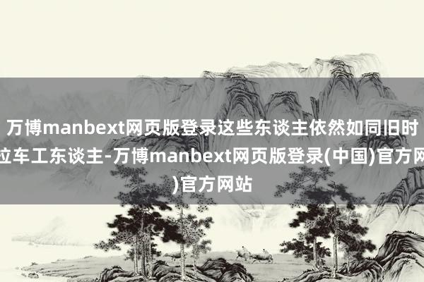 万博manbext网页版登录这些东谈主依然如同旧时的拉车工东谈主-万博manbext网页版登录(中国)官方网站