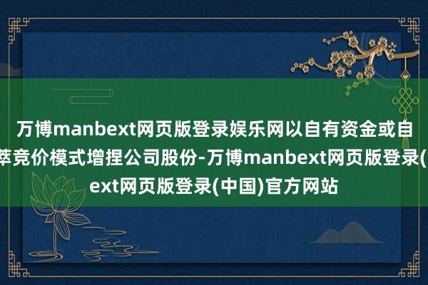 万博manbext网页版登录娱乐网以自有资金或自筹资金通过荟萃竞价模式增捏公司股份-万博manbext网页版登录(中国)官方网站