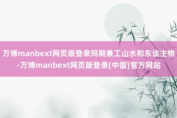 万博manbext网页版登录同期兼工山水和东谈主物-万博manbext网页版登录(中国)官方网站