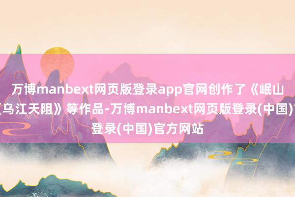 万博manbext网页版登录app官网创作了《岷山遇雨》《乌江天阻》等作品-万博manbext网页版登录(中国)官方网站