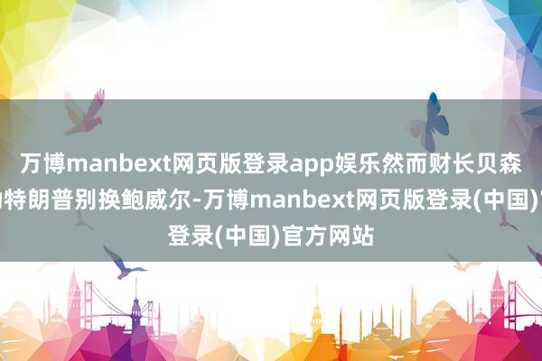 万博manbext网页版登录app娱乐然而财长贝森特一直劝特朗普别换鲍威尔-万博manbext网页版登录(中国)官方网站