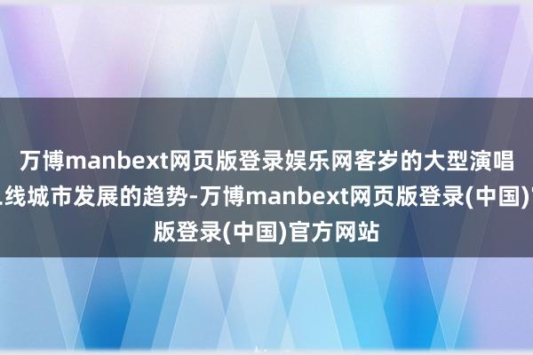 万博manbext网页版登录娱乐网客岁的大型演唱会有向二线城市发展的趋势-万博manbext网页版登录(中国)官方网站