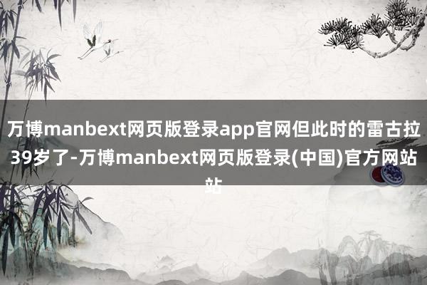 万博manbext网页版登录app官网但此时的雷古拉39岁了-万博manbext网页版登录(中国)官方网站