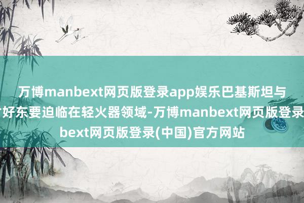 万博manbext网页版登录app娱乐巴基斯坦与乌克兰的军贸讨好东要迫临在轻火器领域-万博manbext网页版登录(中国)官方网站