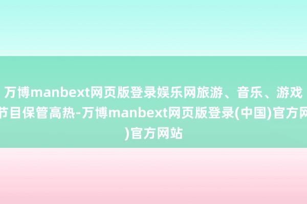 万博manbext网页版登录娱乐网旅游、音乐、游戏类节目保管高热-万博manbext网页版登录(中国)官方网站