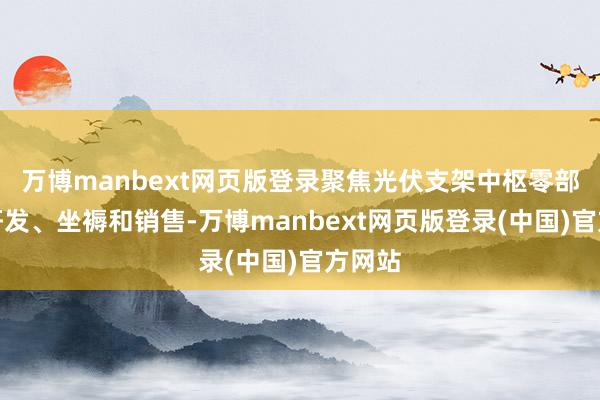万博manbext网页版登录聚焦光伏支架中枢零部件的研发、坐褥和销售-万博manbext网页版登录(中国)官方网站