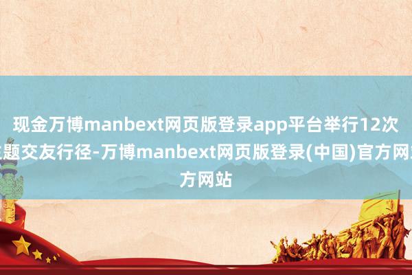 现金万博manbext网页版登录app平台举行12次主题交友行径-万博manbext网页版登录(中国)官方网站