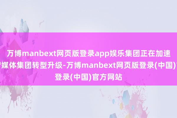 万博manbext网页版登录app娱乐集团正在加速向新式智媒体集团转型升级-万博manbext网页版登录(中国)官方网站