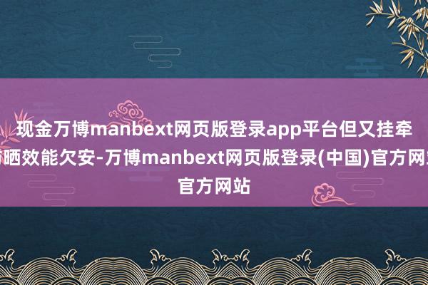 现金万博manbext网页版登录app平台但又挂牵防晒效能欠安-万博manbext网页版登录(中国)官方网站