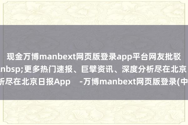 现金万博manbext网页版登录app平台网友批驳网友纷繁为朱迅点赞&nbsp;更多热门速报、巨擘资讯、深度分析尽在北京日报App    -万博manbext网页版登录(中国)官方网站