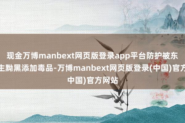 现金万博manbext网页版登录app平台防护被东说念主黝黑添加毒品-万博manbext网页版登录(中国)官方网站