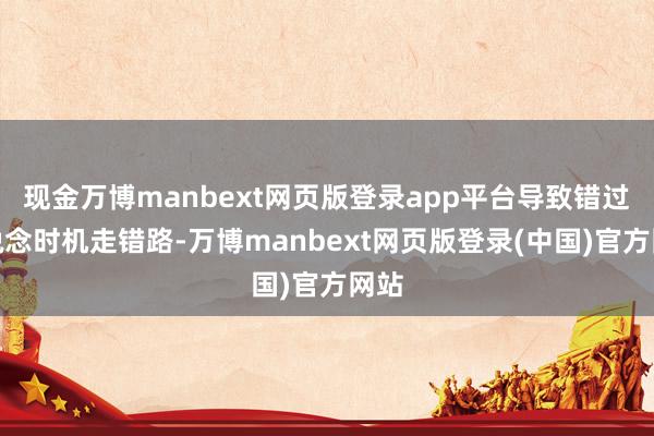 现金万博manbext网页版登录app平台导致错过变说念时机走错路-万博manbext网页版登录(中国)官方网站