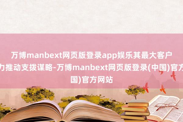 万博manbext网页版登录app娱乐　　其最大客户仍全力推动支拨谋略-万博manbext网页版登录(中国)官方网站