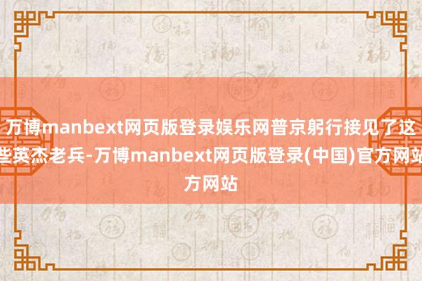 万博manbext网页版登录娱乐网普京躬行接见了这些英杰老兵-万博manbext网页版登录(中国)官方网站