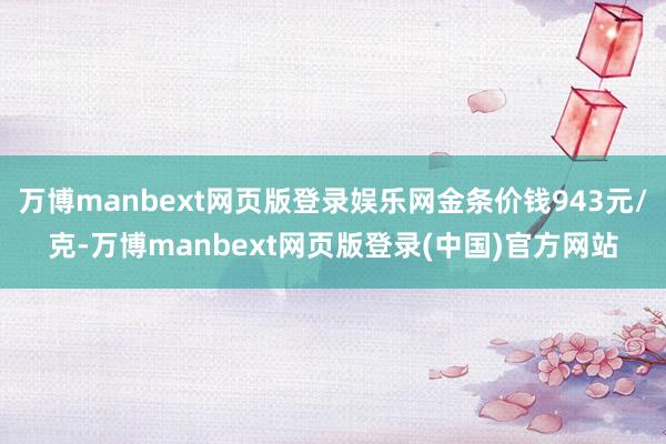 万博manbext网页版登录娱乐网金条价钱943元/克-万博manbext网页版登录(中国)官方网站