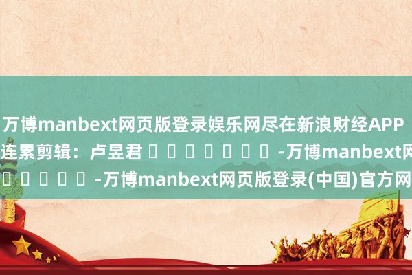 万博manbext网页版登录娱乐网尽在新浪财经APP            						连累剪辑：卢昱君 							-万博manbext网页版登录(中国)官方网站