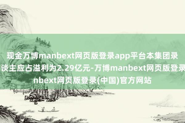 现金万博manbext网页版登录app平台本集团录得本公司领有东谈主应占溢利为2.29亿元-万博manbext网页版登录(中国)官方网站