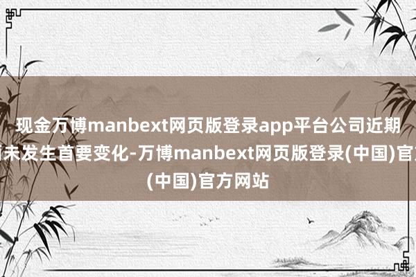现金万博manbext网页版登录app平台公司近期基本面未发生首要变化-万博manbext网页版登录(中国)官方网站