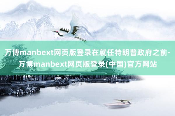 万博manbext网页版登录在就任特朗普政府之前-万博manbext网页版登录(中国)官方网站